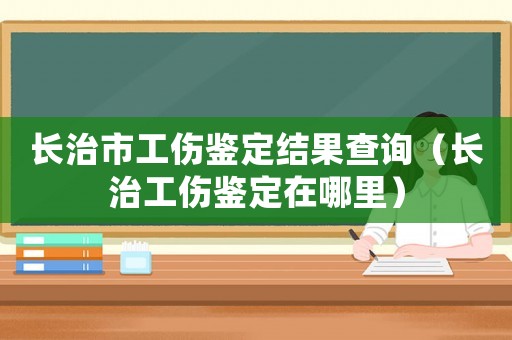 長治市工傷鑒定結果查詢（長治工傷鑒定在哪里）