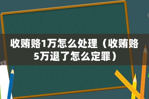 收賄賂1萬怎么處理（收賄賂5萬退了怎么定罪）