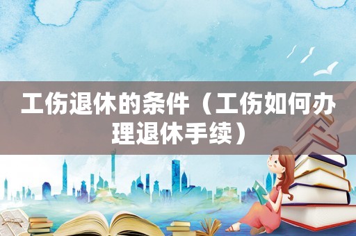 工傷退休的條件（工傷如何辦理退休手續）