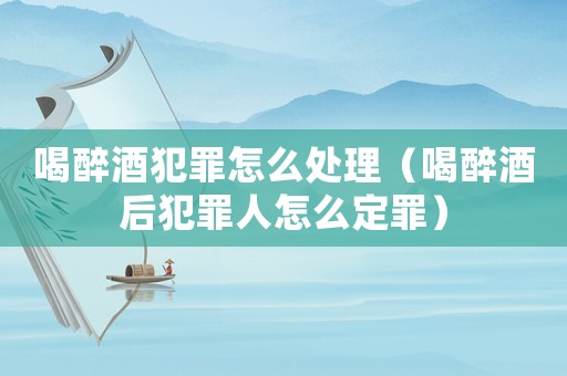 喝醉酒犯罪怎么處理（喝醉酒后犯罪人怎么定罪）