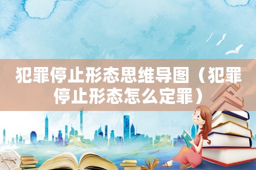 犯罪停止形態思維導圖（犯罪停止形態怎么定罪）