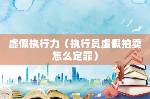 虛假執(zhí)行力（執(zhí)行員虛假拍賣怎么定罪）