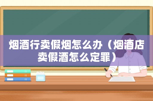 煙酒行賣假煙怎么辦（煙酒店賣假酒怎么定罪）