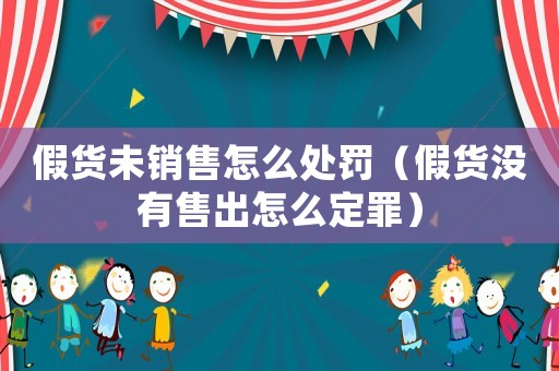 假貨未銷售怎么處罰（假貨沒有售出怎么定罪）
