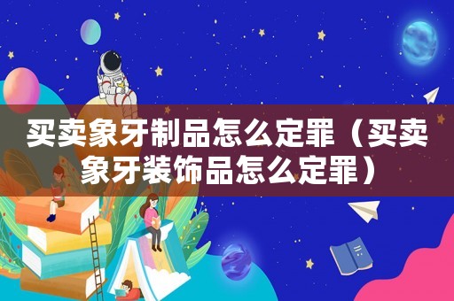買賣象牙制品怎么定罪（買賣象牙裝飾品怎么定罪）