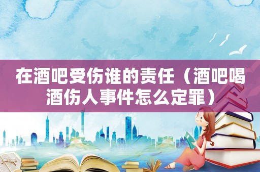 在酒吧受傷誰(shuí)的責(zé)任（酒吧喝酒傷人事件怎么定罪）