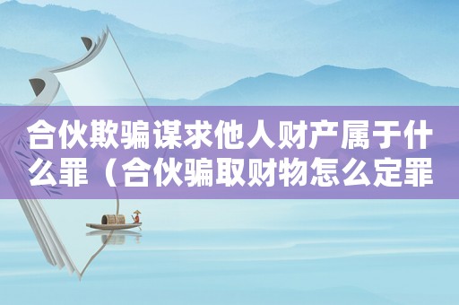 合伙欺騙謀求他人財產屬于什么罪（合伙騙取財物怎么定罪的）