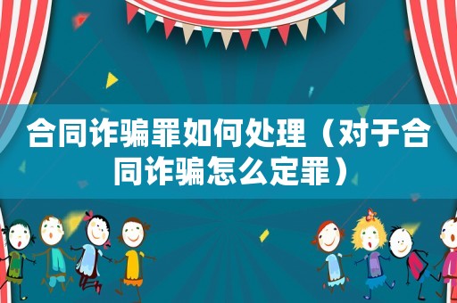 合同詐騙罪如何處理（對于合同詐騙怎么定罪）