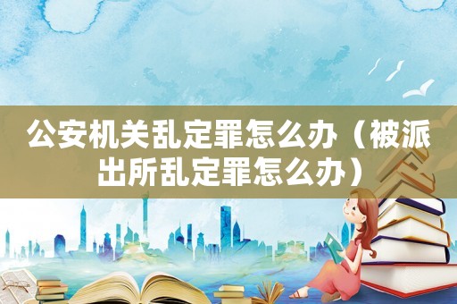 公安機(jī)關(guān)亂定罪怎么辦（被派出所亂定罪怎么辦）