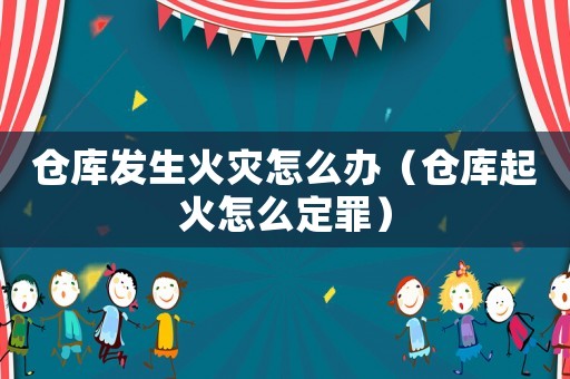 倉庫發生火災怎么辦（倉庫起火怎么定罪）