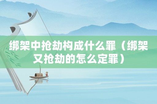 綁架中搶劫構成什么罪（綁架又搶劫的怎么定罪）
