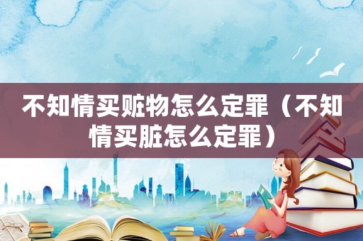 不知情買贓物怎么定罪（不知情買臟怎么定罪）