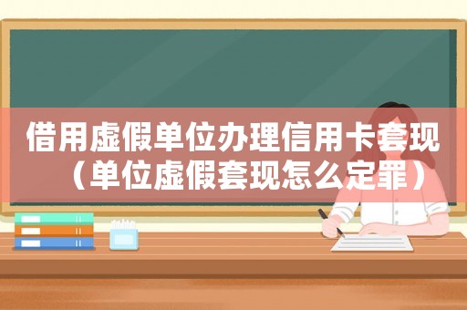 借用虛假單位辦理信用卡套現（單位虛假套現怎么定罪）