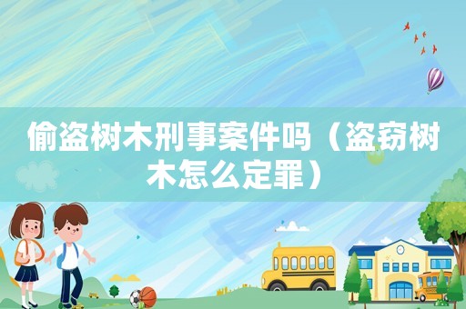 偷盜樹木刑事案件嗎（盜竊樹木怎么定罪）