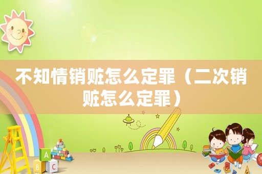 不知情銷贓怎么定罪（二次銷贓怎么定罪）