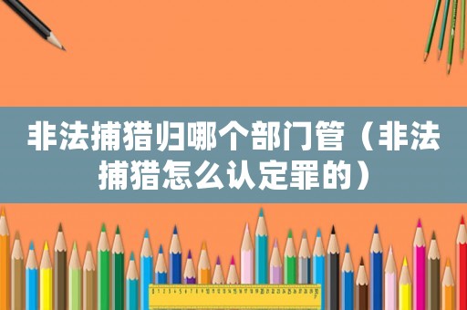 非法捕獵歸哪個部門管（非法捕獵怎么認定罪的）