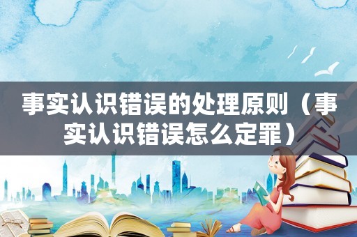事實(shí)認(rèn)識錯(cuò)誤的處理原則（事實(shí)認(rèn)識錯(cuò)誤怎么定罪）