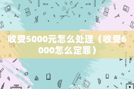 收受5000元怎么處理（收受6000怎么定罪）