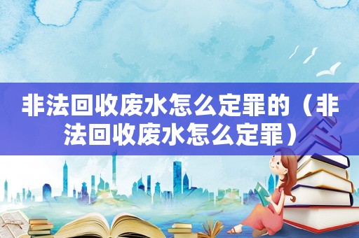 非法回收廢水怎么定罪的（非法回收廢水怎么定罪）