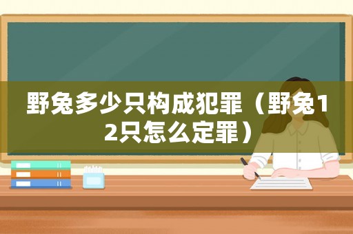 野兔多少只構成犯罪（野兔12只怎么定罪）