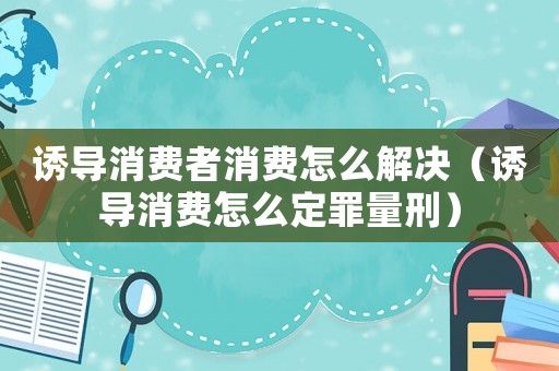 誘導消費者消費怎么解決（誘導消費怎么定罪量刑）
