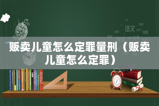 販賣兒童怎么定罪量刑（販賣兒童怎么定罪）
