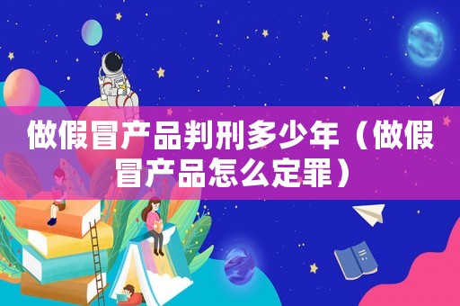 做假冒產品判刑多少年（做假冒產品怎么定罪）