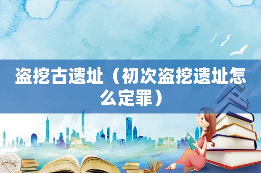 盜挖古遺址（初次盜挖遺址怎么定罪）