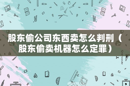 股東偷公司東西賣怎么判刑（股東偷賣機器怎么定罪）