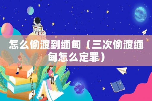 怎么偷渡到緬甸（三次偷渡緬甸怎么定罪）