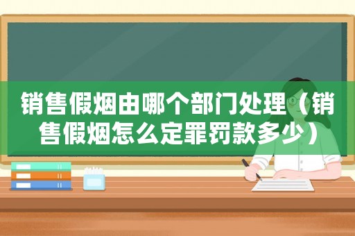 銷售假煙由哪個部門處理（銷售假煙怎么定罪罰款多少）