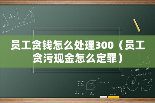 員工貪錢怎么處理300（員工貪污現金怎么定罪）