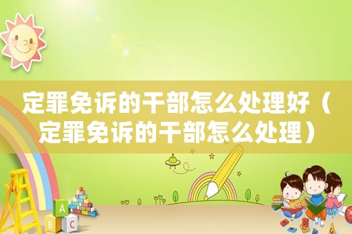 定罪免訴的干部怎么處理好（定罪免訴的干部怎么處理）