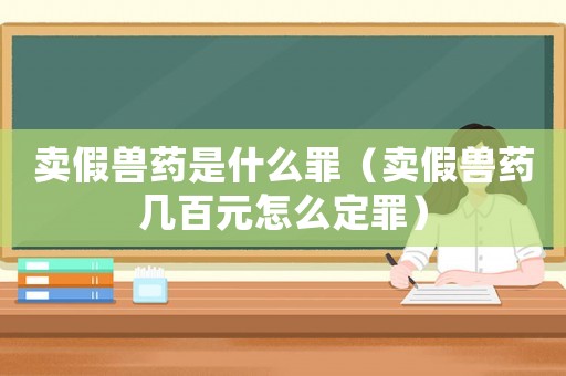 賣假獸藥是什么罪（賣假獸藥幾百元怎么定罪）