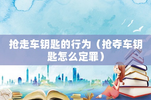搶走車鑰匙的行為（搶奪車鑰匙怎么定罪）