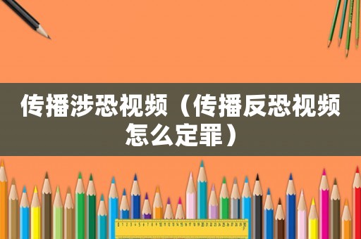 傳播涉恐視頻（傳播反恐視頻怎么定罪）