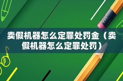 賣假機器怎么定罪處罰金（賣假機器怎么定罪處罰）