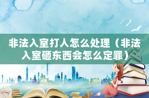 非法入室打人怎么處理（非法入室砸東西會怎么定罪）
