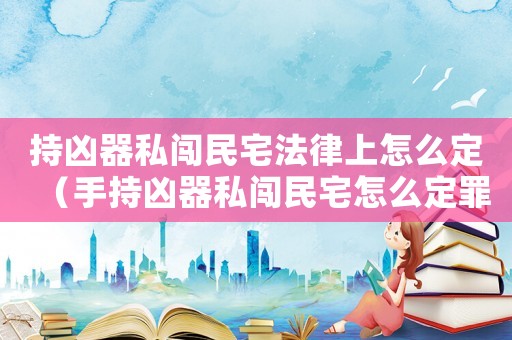 持兇器私闖民宅法律上怎么定（手持兇器私闖民宅怎么定罪）