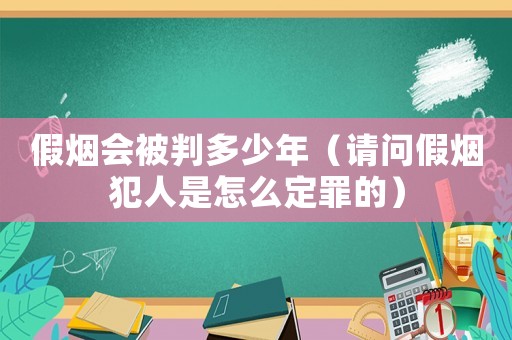 假煙會(huì)被判多少年（請(qǐng)問(wèn)假煙犯人是怎么定罪的）