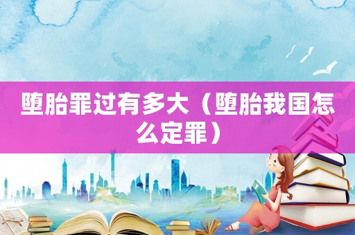 墮胎罪過有多大（墮胎我國怎么定罪）