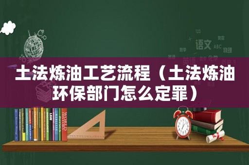 土法煉油工藝流程（土法煉油環保部門怎么定罪）