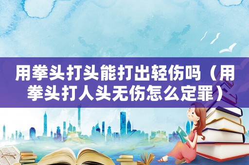 用拳頭打頭能打出輕傷嗎（用拳頭打人頭無傷怎么定罪）