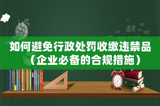 如何避免行政處罰收繳違禁品（企業必備的合規措施）