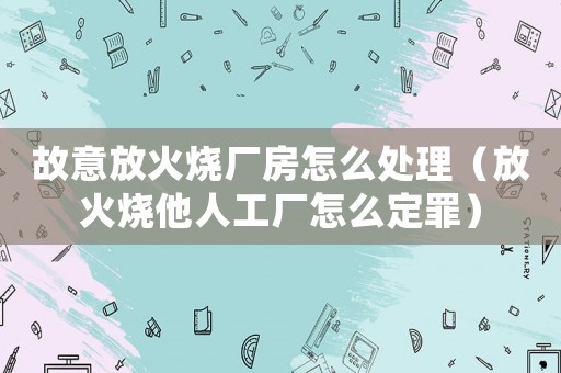 故意放火燒廠房怎么處理（放火燒他人工廠怎么定罪）