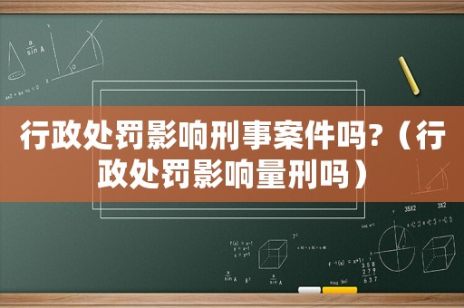 行政處罰影響刑事案件嗎?（行政處罰影響量刑嗎）