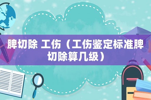 脾切除 工傷（工傷鑒定標準脾切除算幾級）