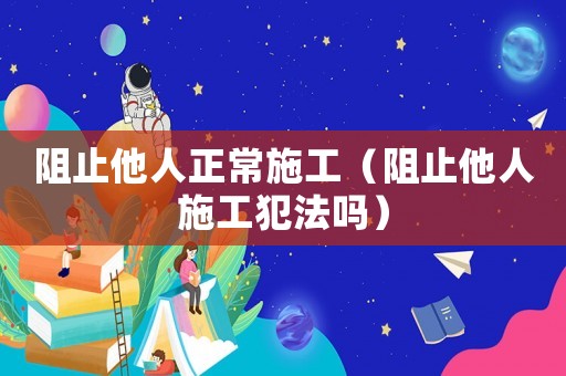 阻止他人正常施工（阻止他人施工犯法嗎）