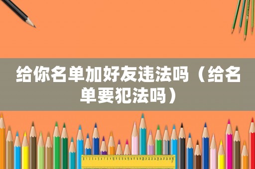 給你名單加好友違法嗎（給名單要犯法嗎）