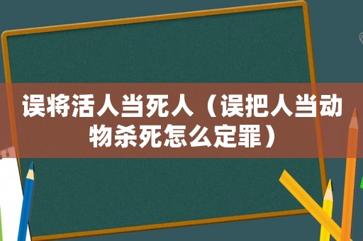 誤將活人當死人（誤把人當動物殺死怎么定罪）